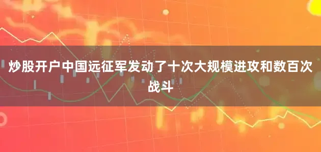 炒股开户中国远征军发动了十次大规模进攻和数百次战斗
