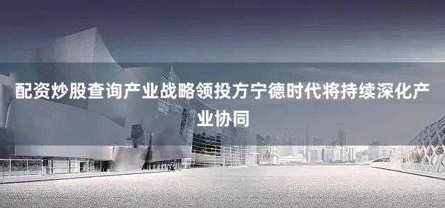 配资炒股查询产业战略领投方宁德时代将持续深化产业协同