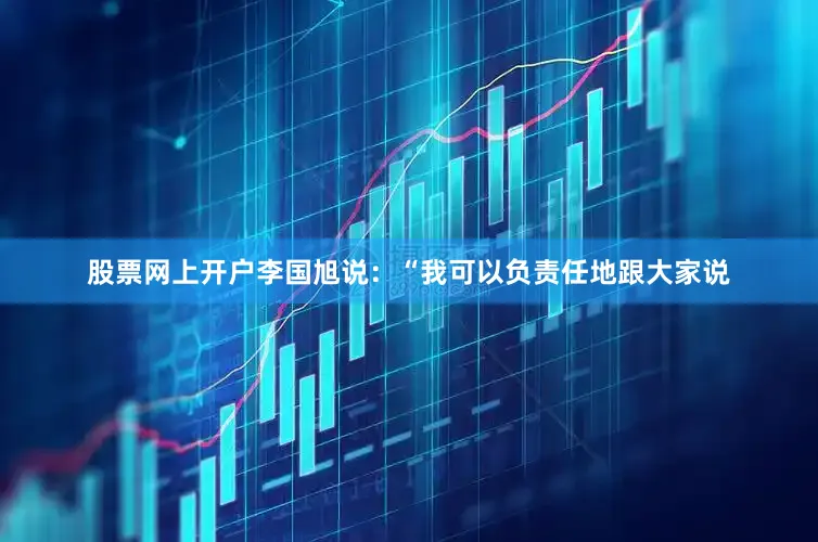 股票网上开户李国旭说：“我可以负责任地跟大家说