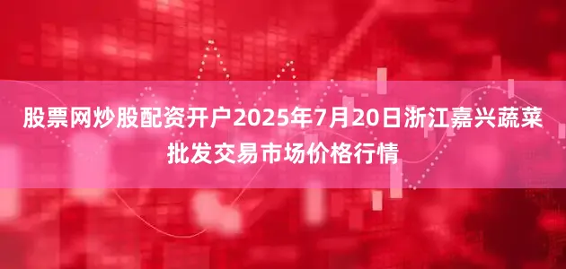 股票网炒股配资开户2025年7月20日浙江嘉兴蔬菜批发交易市场价格行情