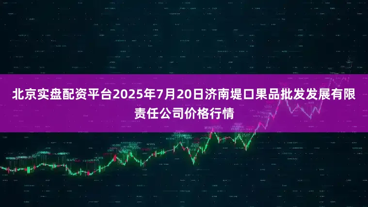 北京实盘配资平台2025年7月20日济南堤口果品批发发展有限责任公司价格行情