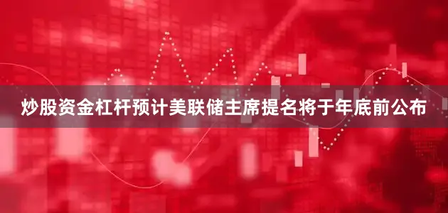 炒股资金杠杆预计美联储主席提名将于年底前公布