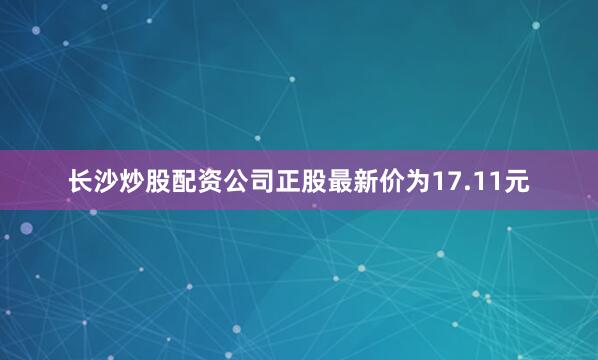 长沙炒股配资公司正股最新价为17.11元