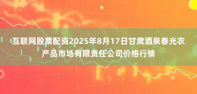 互联网股票配资2025年8月17日甘肃酒泉春光农产品市场有限责任公司价格行情